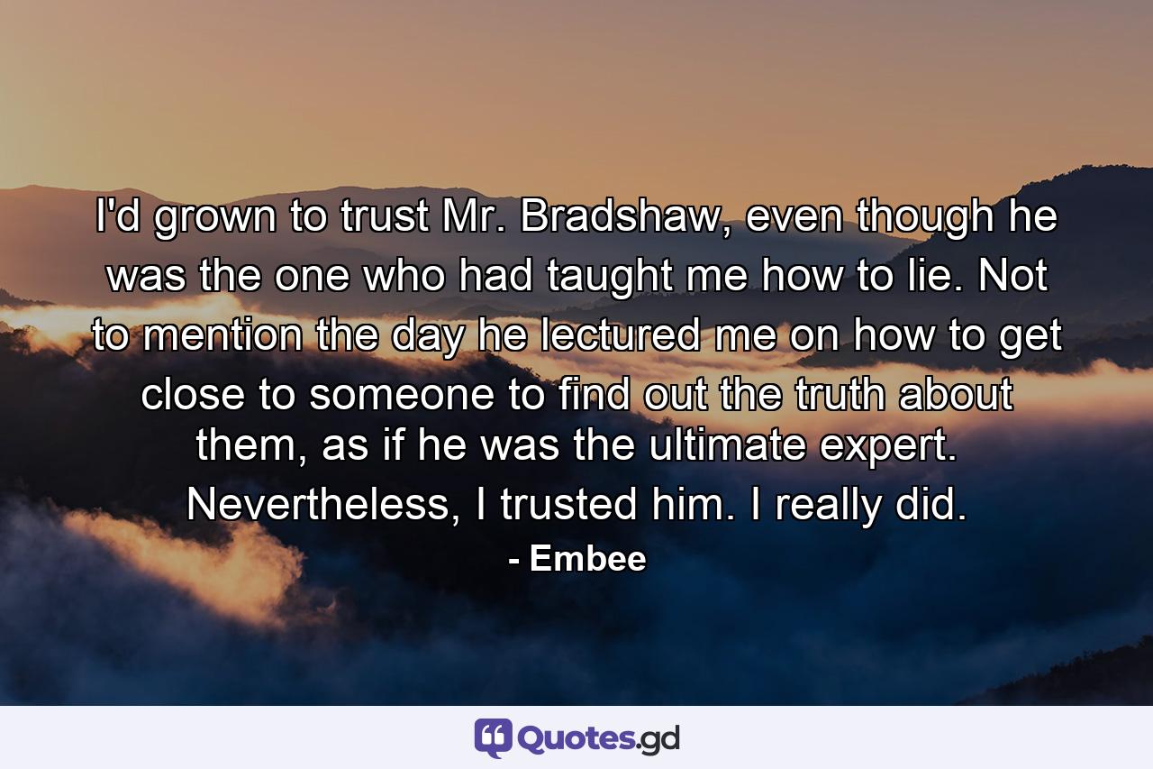 I'd grown to trust Mr. Bradshaw, even though he was the one who had taught me how to lie. Not to mention the day he lectured me on how to get close to someone to find out the truth about them, as if he was the ultimate expert. Nevertheless, I trusted him. I really did. - Quote by Embee