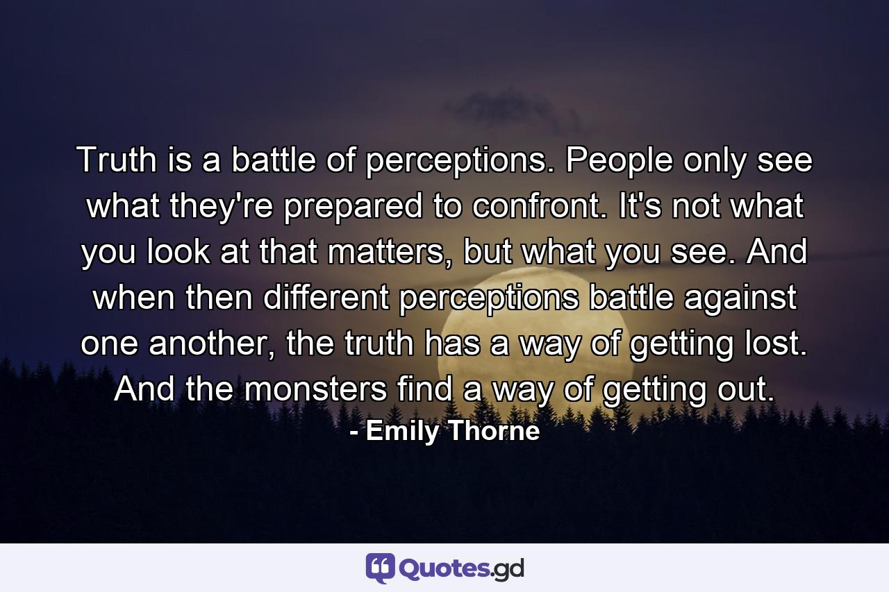 Truth is a battle of perceptions. People only see what they're prepared to confront. It's not what you look at that matters, but what you see. And when then different perceptions battle against one another, the truth has a way of getting lost. And the monsters find a way of getting out. - Quote by Emily Thorne