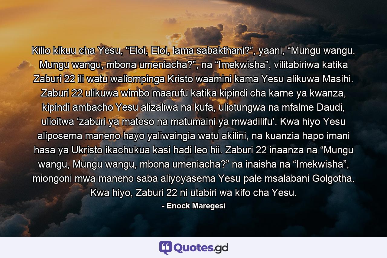 Kilio kikuu cha Yesu, “Eloi, Eloi, lama sabakthani?”, yaani, “Mungu wangu, Mungu wangu, mbona umeniacha?”, na “Imekwisha”, vilitabiriwa katika Zaburi 22 ili watu waliompinga Kristo waamini kama Yesu alikuwa Masihi. Zaburi 22 ulikuwa wimbo maarufu katika kipindi cha karne ya kwanza, kipindi ambacho Yesu alizaliwa na kufa, uliotungwa na mfalme Daudi, ulioitwa ‘zaburi ya mateso na matumaini ya mwadilifu’. Kwa hiyo Yesu aliposema maneno hayo yaliwaingia watu akilini, na kuanzia hapo imani hasa ya Ukristo ikachukua kasi hadi leo hii. Zaburi 22 inaanza na “Mungu wangu, Mungu wangu, mbona umeniacha?” na inaisha na “Imekwisha”, miongoni mwa maneno saba aliyoyasema Yesu pale msalabani Golgotha. Kwa hiyo, Zaburi 22 ni utabiri wa kifo cha Yesu. - Quote by Enock Maregesi