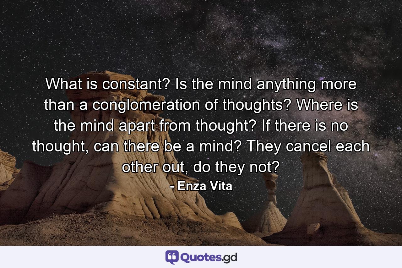 What is constant? Is the mind anything more than a conglomeration of thoughts? Where is the mind apart from thought? If there is no thought, can there be a mind? They cancel each other out, do they not? - Quote by Enza Vita