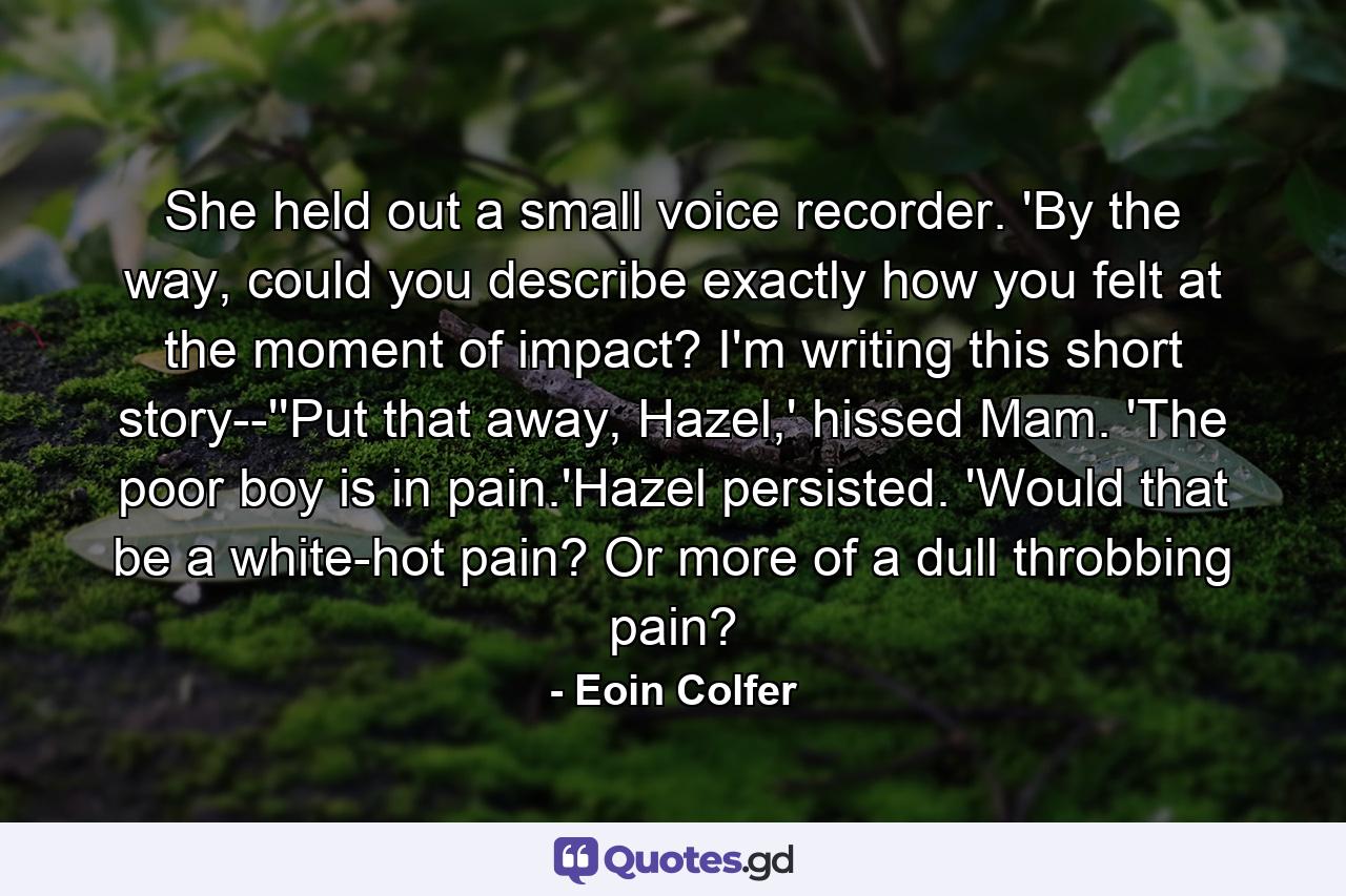 She held out a small voice recorder. 'By the way, could you describe exactly how you felt at the moment of impact? I'm writing this short story--''Put that away, Hazel,' hissed Mam. 'The poor boy is in pain.'Hazel persisted. 'Would that be a white-hot pain? Or more of a dull throbbing pain? - Quote by Eoin Colfer