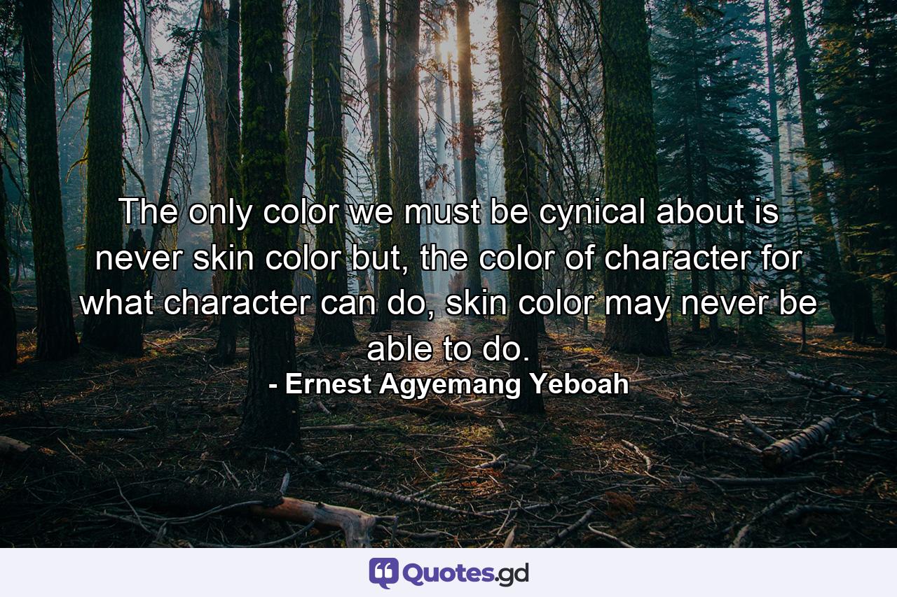 The only color we must be cynical about is never skin color but, the color of character for what character can do, skin color may never be able to do. - Quote by Ernest Agyemang Yeboah