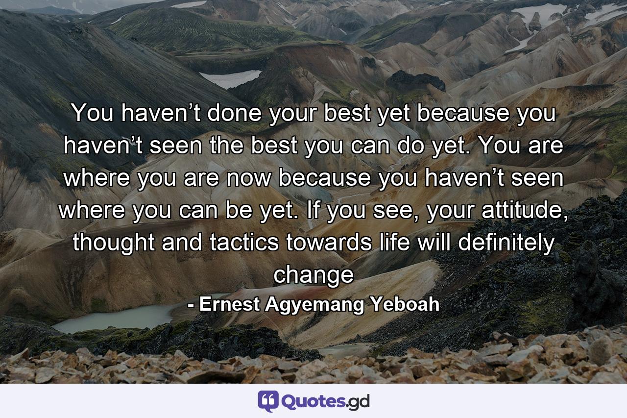 You haven’t done your best yet because you haven’t seen the best you can do yet. You are where you are now because you haven’t seen where you can be yet. If you see, your attitude, thought and tactics towards life will definitely change - Quote by Ernest Agyemang Yeboah