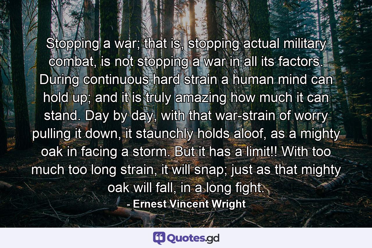 Stopping a war; that is, stopping actual military combat, is not stopping a war in all its factors. During continuous hard strain a human mind can hold up; and it is truly amazing how much it can stand. Day by day, with that war-strain of worry pulling it down, it staunchly holds aloof, as a mighty oak in facing a storm. But it has a limit!! With too much too long strain, it will snap; just as that mighty oak will fall, in a long fight. - Quote by Ernest Vincent Wright