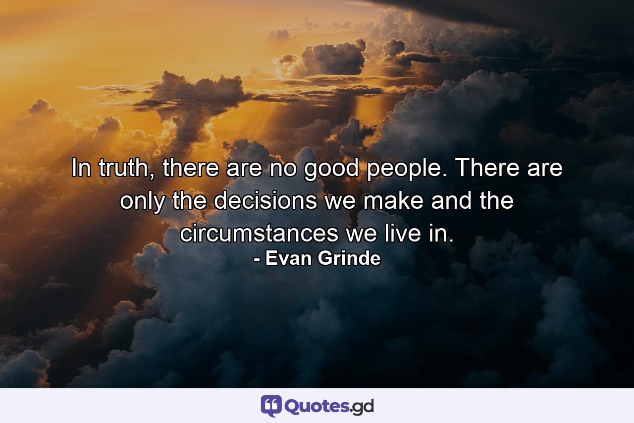 In truth, there are no good people. There are only the decisions we make and the circumstances we live in. - Quote by Evan Grinde