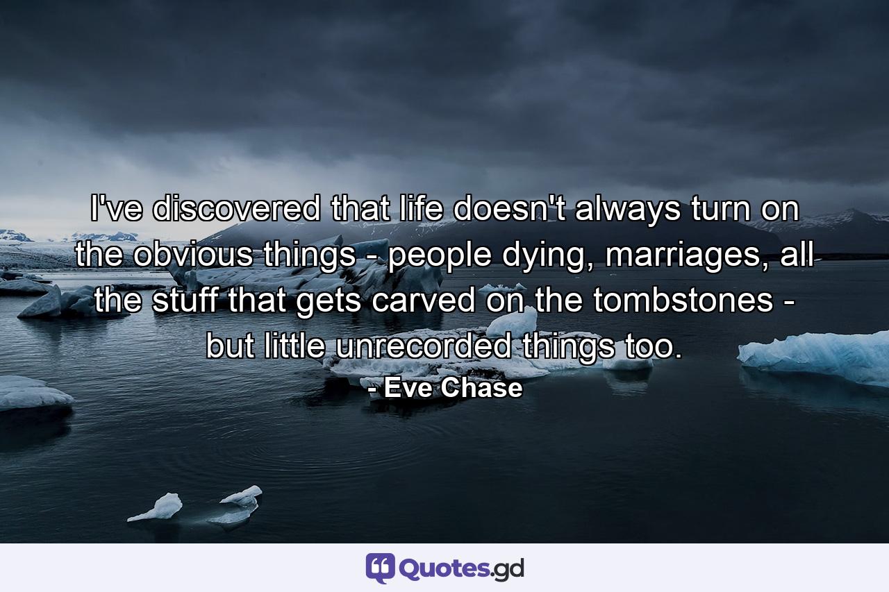 I've discovered that life doesn't always turn on the obvious things - people dying, marriages, all the stuff that gets carved on the tombstones - but little unrecorded things too. - Quote by Eve Chase