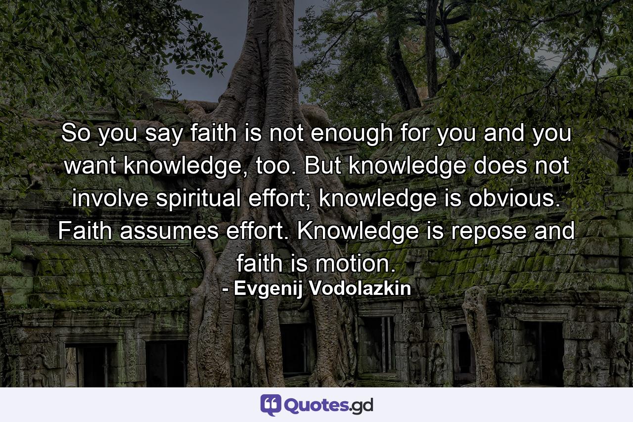 So you say faith is not enough for you and you want knowledge, too. But knowledge does not involve spiritual effort; knowledge is obvious. Faith assumes effort. Knowledge is repose and faith is motion. - Quote by Evgenij Vodolazkin