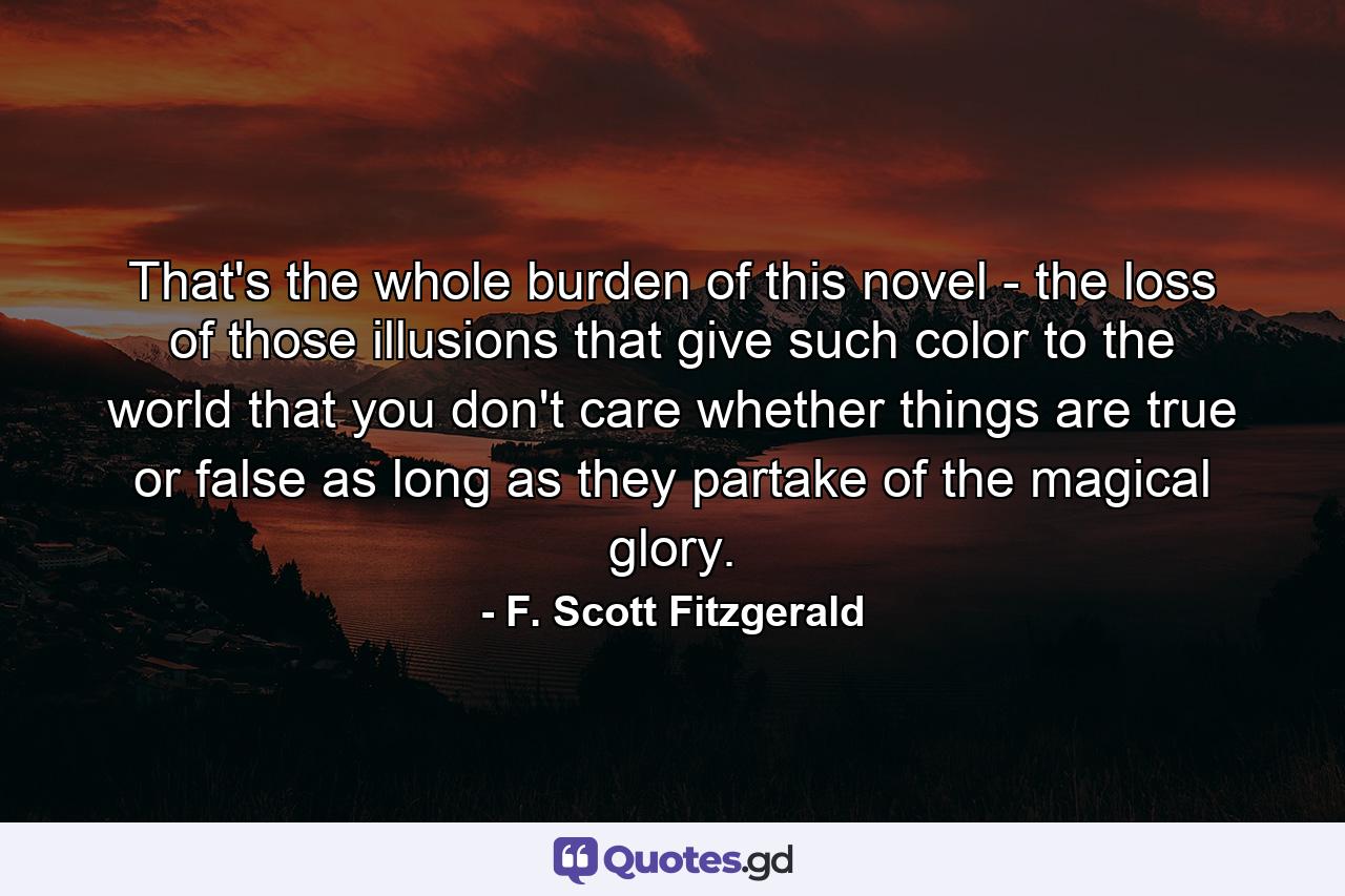 That's the whole burden of this novel - the loss of those illusions that give such color to the world that you don't care whether things are true or false as long as they partake of the magical glory. - Quote by F. Scott Fitzgerald