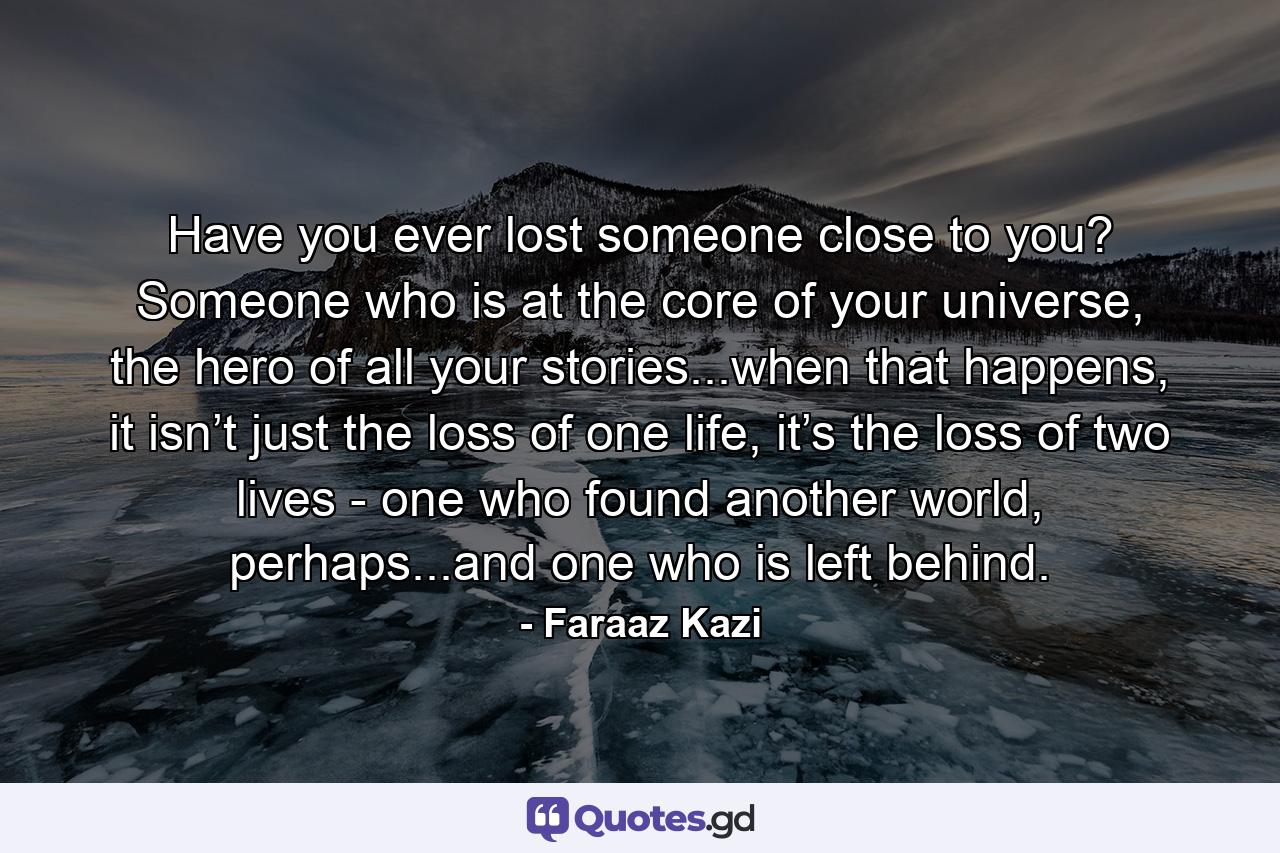 Have you ever lost someone close to you? Someone who is at the core of your universe, the hero of all your stories...when that happens, it isn’t just the loss of one life, it’s the loss of two lives - one who found another world, perhaps...and one who is left behind. - Quote by Faraaz Kazi