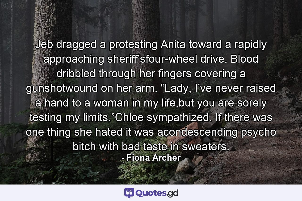 Jeb dragged a protesting Anita toward a rapidly approaching sheriff’sfour-wheel drive. Blood dribbled through her fingers covering a gunshotwound on her arm. “Lady, I’ve never raised a hand to a woman in my life,but you are sorely testing my limits.”Chloe sympathized. If there was one thing she hated it was acondescending psycho bitch with bad taste in sweaters. - Quote by Fiona Archer