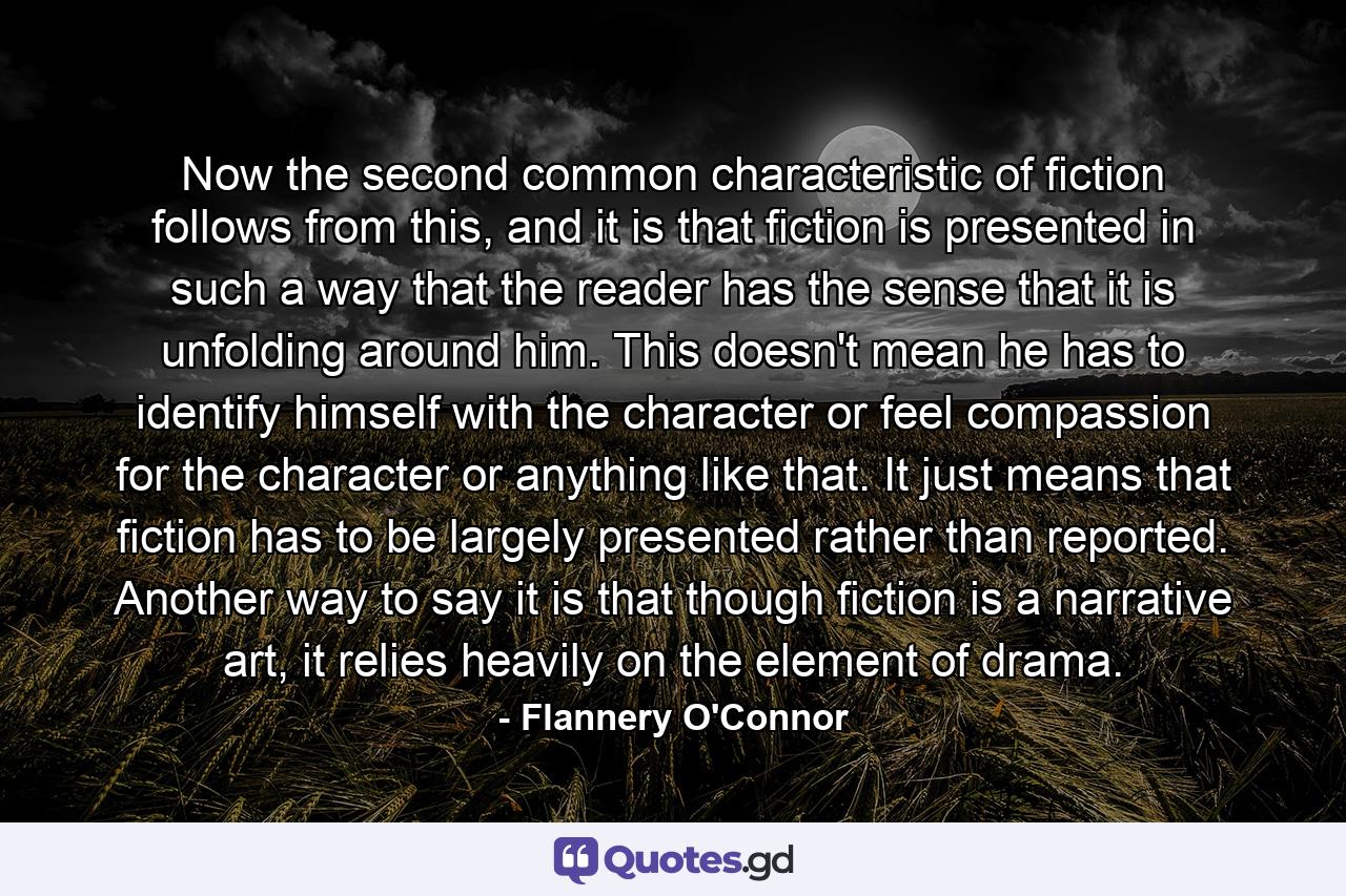 Now the second common characteristic of fiction follows from this, and it is that fiction is presented in such a way that the reader has the sense that it is unfolding around him. This doesn't mean he has to identify himself with the character or feel compassion for the character or anything like that. It just means that fiction has to be largely presented rather than reported. Another way to say it is that though fiction is a narrative art, it relies heavily on the element of drama. - Quote by Flannery O'Connor