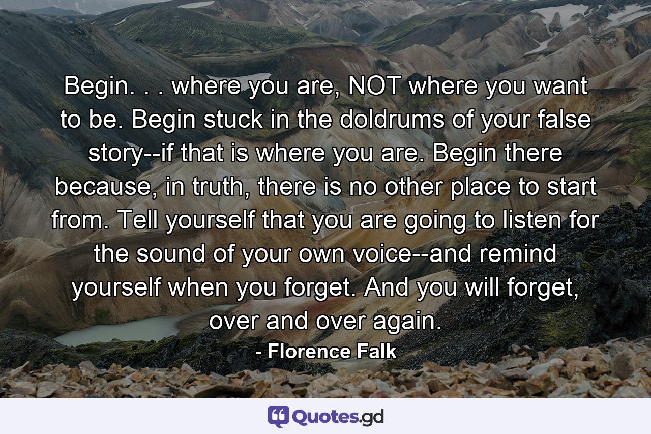 Begin. . . where you are, NOT where you want to be. Begin stuck in the doldrums of your false story--if that is where you are. Begin there because, in truth, there is no other place to start from. Tell yourself that you are going to listen for the sound of your own voice--and remind yourself when you forget. And you will forget, over and over again. - Quote by Florence Falk