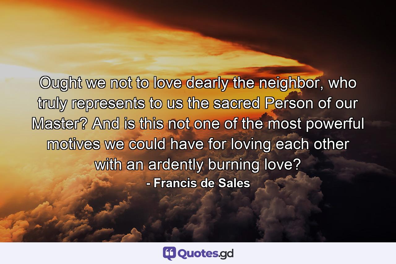 Ought we not to love dearly the neighbor, who truly represents to us the sacred Person of our Master? And is this not one of the most powerful motives we could have for loving each other with an ardently burning love? - Quote by Francis de Sales