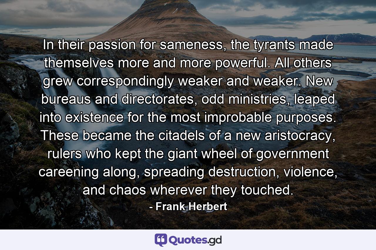 In their passion for sameness, the tyrants made themselves more and more powerful. All others grew correspondingly weaker and weaker. New bureaus and directorates, odd ministries, leaped into existence for the most improbable purposes. These became the citadels of a new aristocracy, rulers who kept the giant wheel of government careening along, spreading destruction, violence, and chaos wherever they touched. - Quote by Frank Herbert