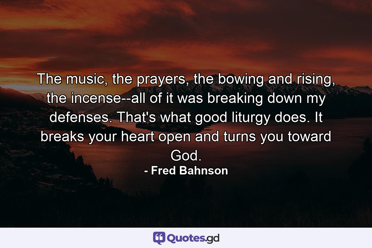 The music, the prayers, the bowing and rising, the incense--all of it was breaking down my defenses. That's what good liturgy does. It breaks your heart open and turns you toward God. - Quote by Fred Bahnson