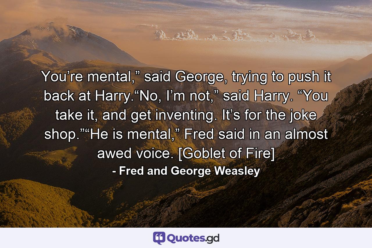 You’re mental,” said George, trying to push it back at Harry.“No, I’m not,” said Harry. “You take it, and get inventing. It’s for the joke shop.”“He is mental,” Fred said in an almost awed voice. [Goblet of Fire] - Quote by Fred and George Weasley