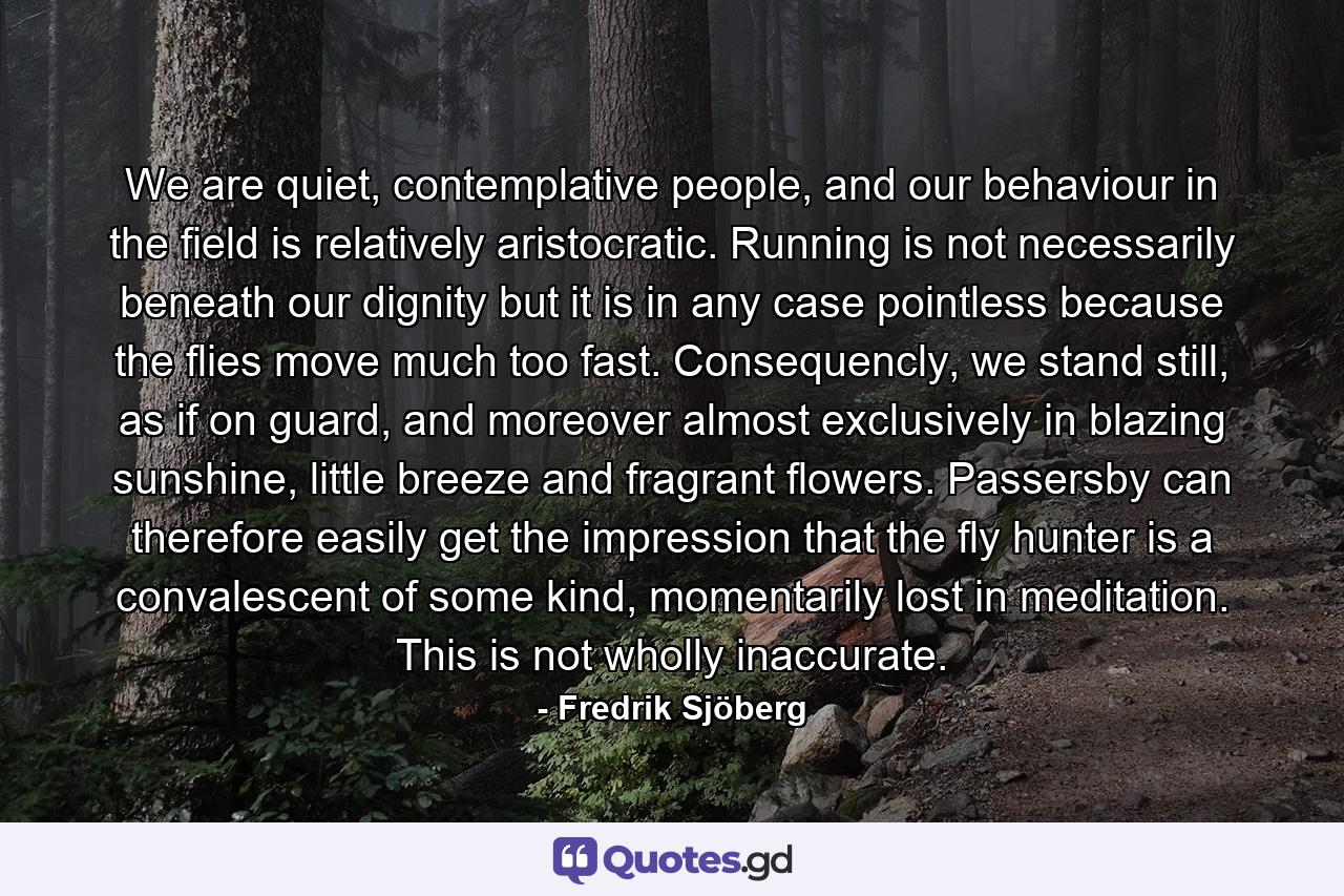 We are quiet, contemplative people, and our behaviour in the field is relatively aristocratic. Running is not necessarily beneath our dignity but it is in any case pointless because the flies move much too fast. Consequencly, we stand still, as if on guard, and moreover almost exclusively in blazing sunshine, little breeze and fragrant flowers. Passersby can therefore easily get the impression that the fly hunter is a convalescent of some kind, momentarily lost in meditation. This is not wholly inaccurate. - Quote by Fredrik Sjöberg