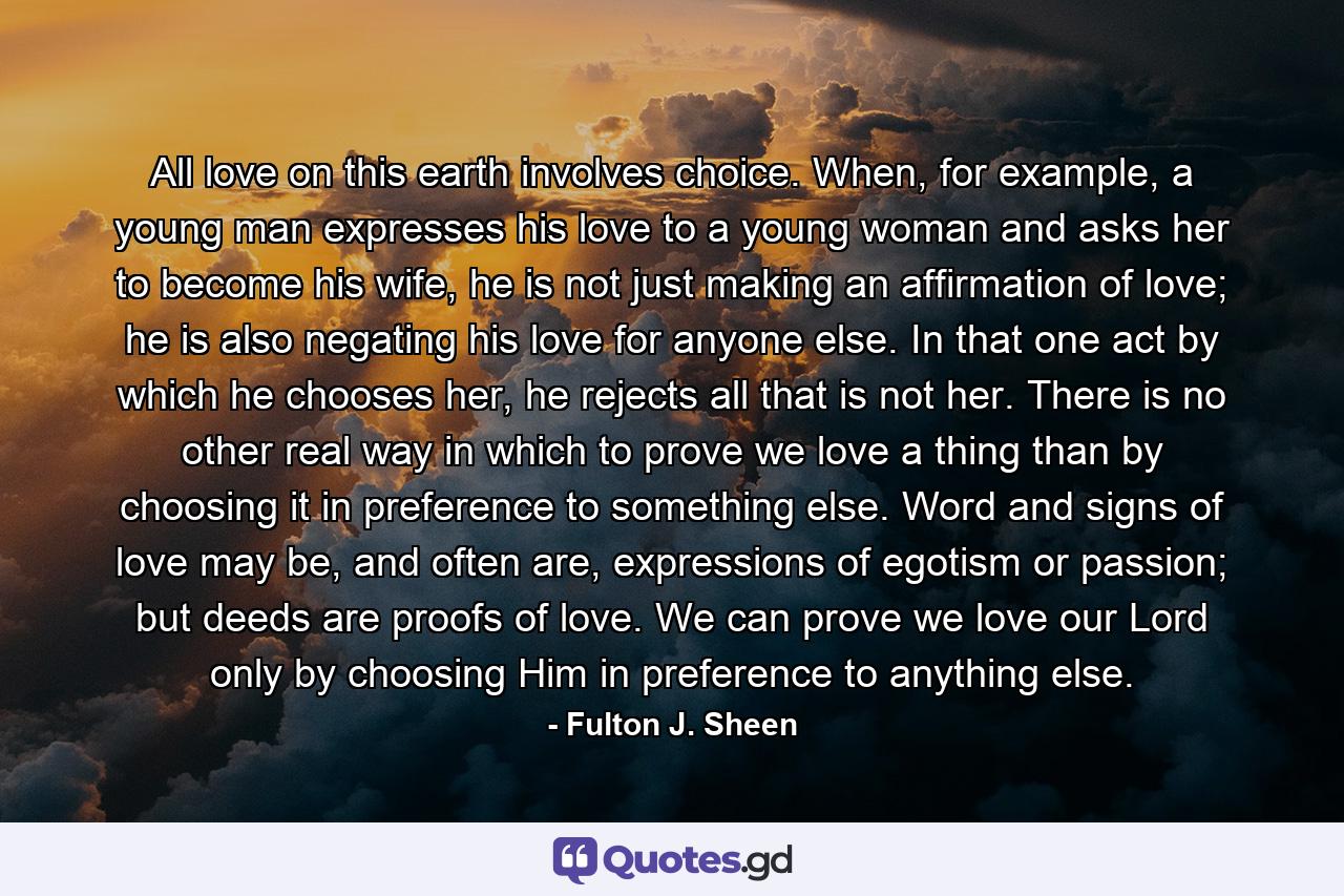 All love on this earth involves choice. When, for example, a young man expresses his love to a young woman and asks her to become his wife, he is not just making an affirmation of love; he is also negating his love for anyone else. In that one act by which he chooses her, he rejects all that is not her. There is no other real way in which to prove we love a thing than by choosing it in preference to something else. Word and signs of love may be, and often are, expressions of egotism or passion; but deeds are proofs of love. We can prove we love our Lord only by choosing Him in preference to anything else. - Quote by Fulton J. Sheen