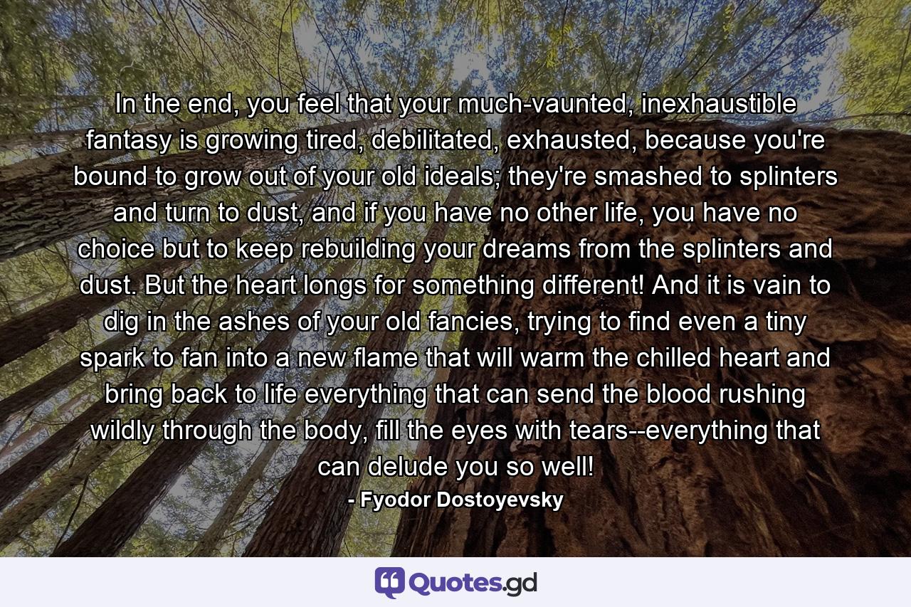 In the end, you feel that your much-vaunted, inexhaustible fantasy is growing tired, debilitated, exhausted, because you're bound to grow out of your old ideals; they're smashed to splinters and turn to dust, and if you have no other life, you have no choice but to keep rebuilding your dreams from the splinters and dust. But the heart longs for something different! And it is vain to dig in the ashes of your old fancies, trying to find even a tiny spark to fan into a new flame that will warm the chilled heart and bring back to life everything that can send the blood rushing wildly through the body, fill the eyes with tears--everything that can delude you so well! - Quote by Fyodor Dostoyevsky