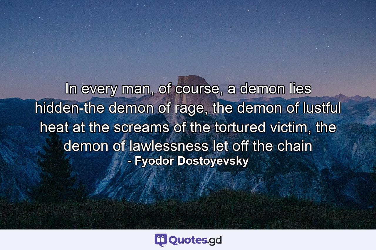 In every man, of course, a demon lies hidden-the demon of rage, the demon of lustful heat at the screams of the tortured victim, the demon of lawlessness let off the chain - Quote by Fyodor Dostoyevsky