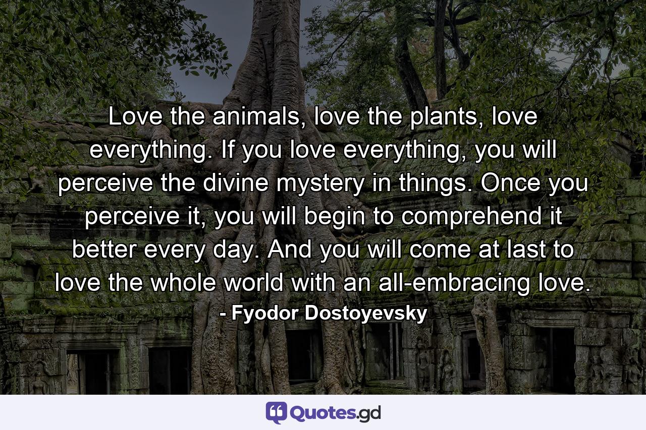 Love the animals, love the plants, love everything. If you love everything, you will perceive the divine mystery in things. Once you perceive it, you will begin to comprehend it better every day. And you will come at last to love the whole world with an all-embracing love. - Quote by Fyodor Dostoyevsky