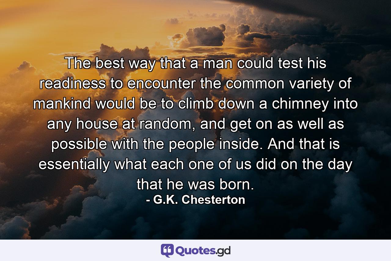 The best way that a man could test his readiness to encounter the common variety of mankind would be to climb down a chimney into any house at random, and get on as well as possible with the people inside. And that is essentially what each one of us did on the day that he was born. - Quote by G.K. Chesterton