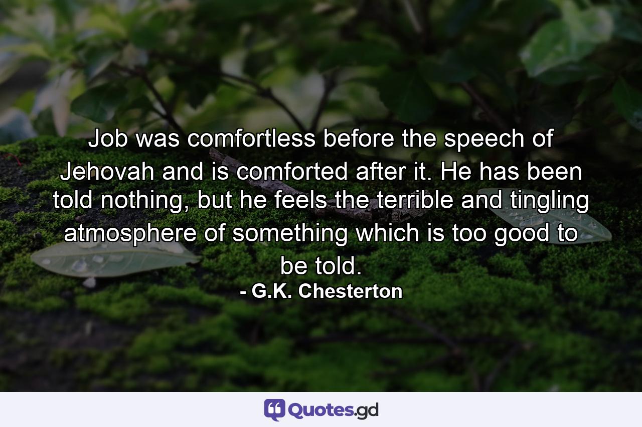 Job was comfortless before the speech of Jehovah and is comforted after it. He has been told nothing, but he feels the terrible and tingling atmosphere of something which is too good to be told. - Quote by G.K. Chesterton