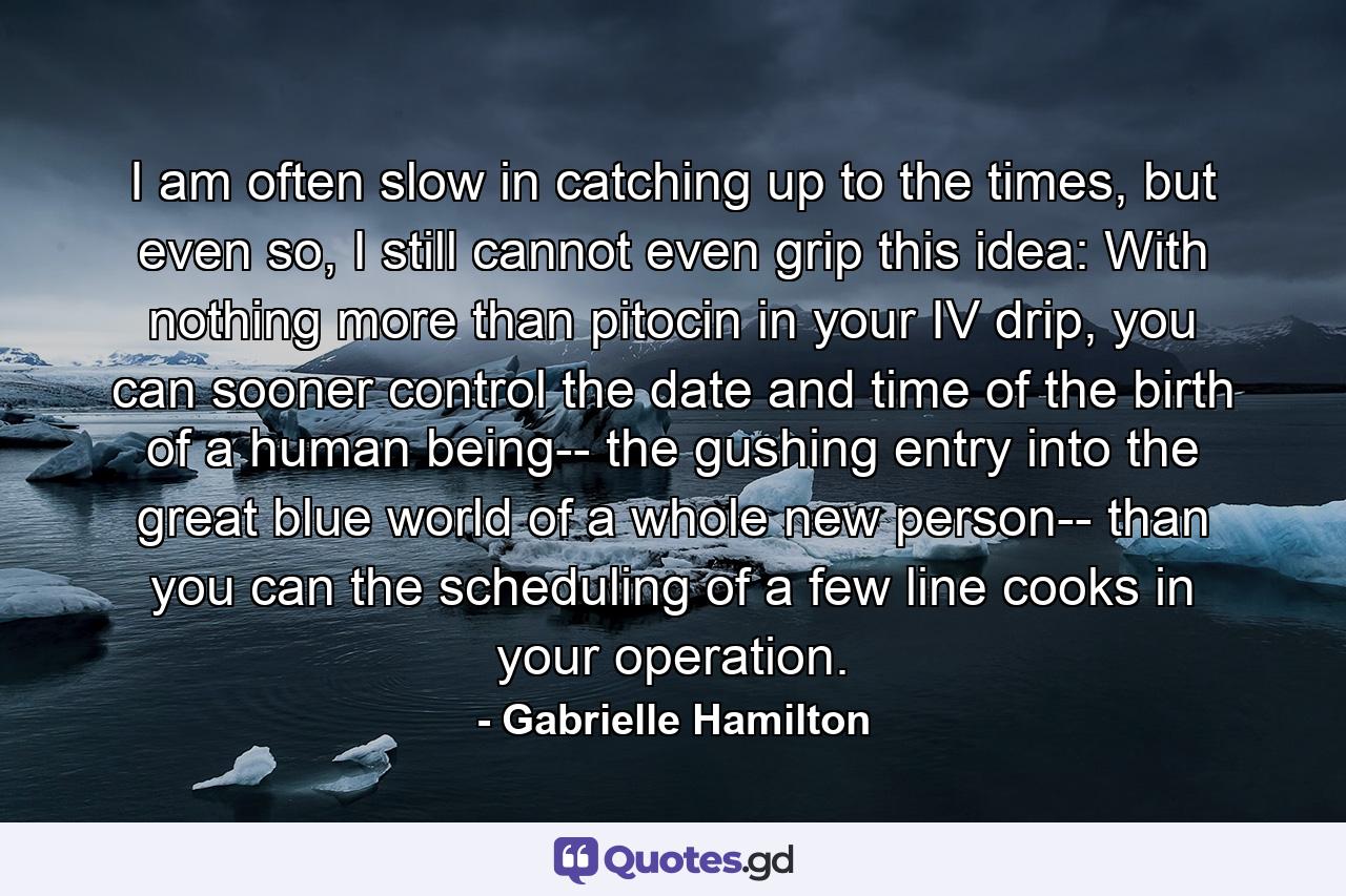 I am often slow in catching up to the times, but even so, I still cannot even grip this idea: With nothing more than pitocin in your IV drip, you can sooner control the date and time of the birth of a human being-- the gushing entry into the great blue world of a whole new person-- than you can the scheduling of a few line cooks in your operation. - Quote by Gabrielle Hamilton