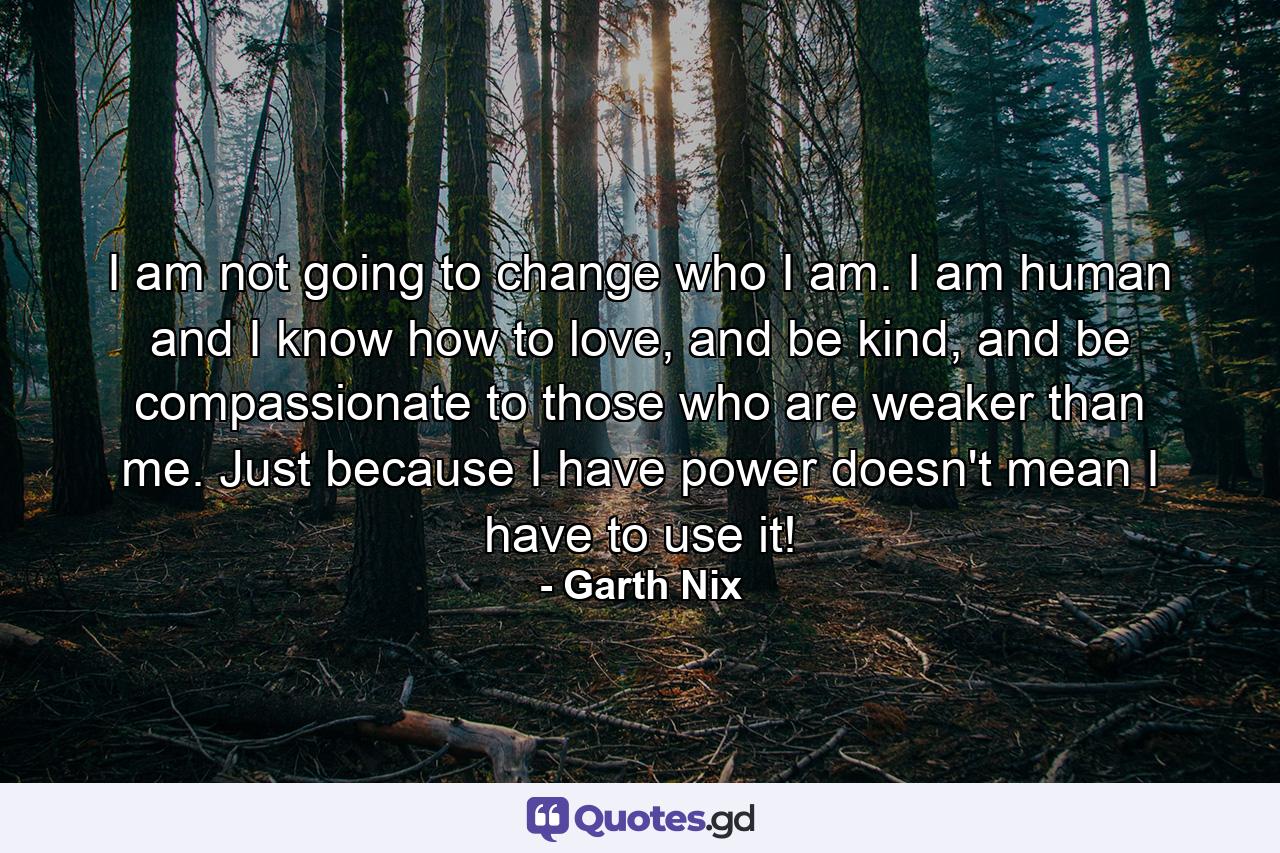 I am not going to change who I am. I am human and I know how to love, and be kind, and be compassionate to those who are weaker than me. Just because I have power doesn't mean I have to use it! - Quote by Garth Nix