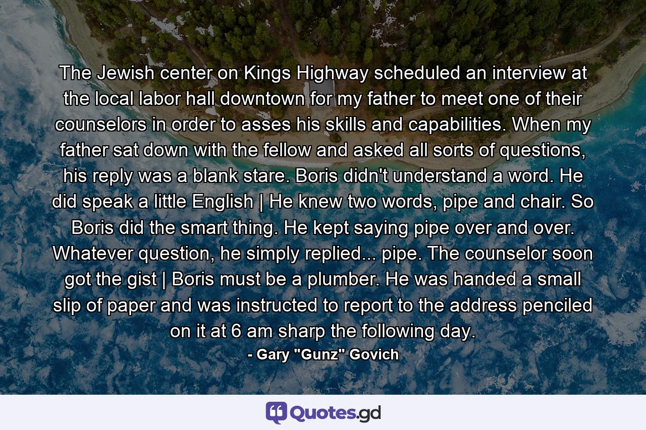 The Jewish center on Kings Highway scheduled an interview at the local labor hall downtown for my father to meet one of their counselors in order to asses his skills and capabilities. When my father sat down with the fellow and asked all sorts of questions, his reply was a blank stare. Boris didn't understand a word. He did speak a little English | He knew two words, pipe and chair. So Boris did the smart thing. He kept saying pipe over and over. Whatever question, he simply replied... pipe. The counselor soon got the gist | Boris must be a plumber. He was handed a small slip of paper and was instructed to report to the address penciled on it at 6 am sharp the following day. - Quote by Gary 