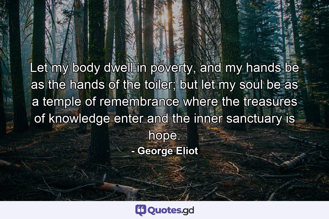 Let my body dwell in poverty, and my hands be as the hands of the toiler; but let my soul be as a temple of remembrance where the treasures of knowledge enter and the inner sanctuary is hope. - Quote by George Eliot