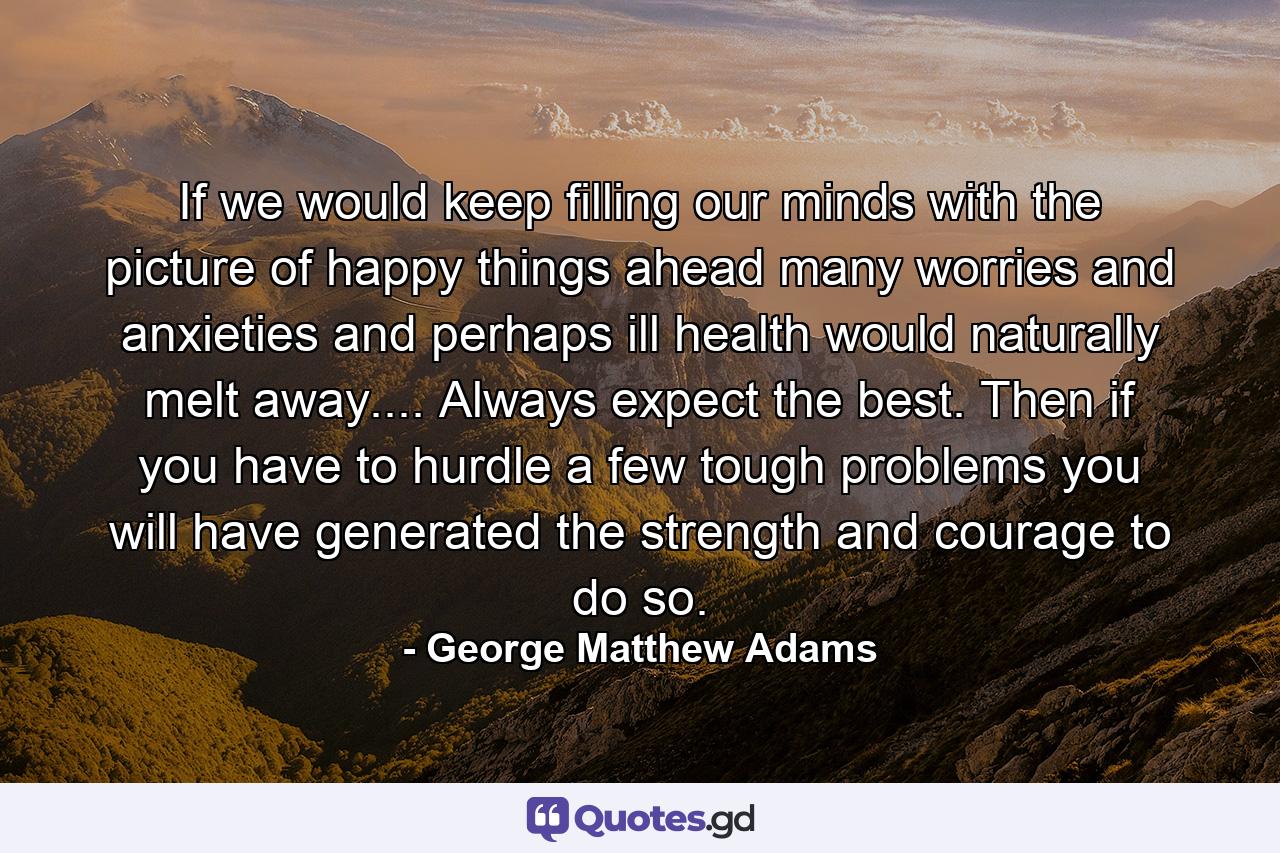 If we would keep filling our minds with the picture of happy things ahead  many worries and anxieties  and perhaps ill health  would naturally melt away.... Always expect the best. Then if you have to hurdle a few tough problems  you will have generated the strength and courage to do so. - Quote by George Matthew Adams