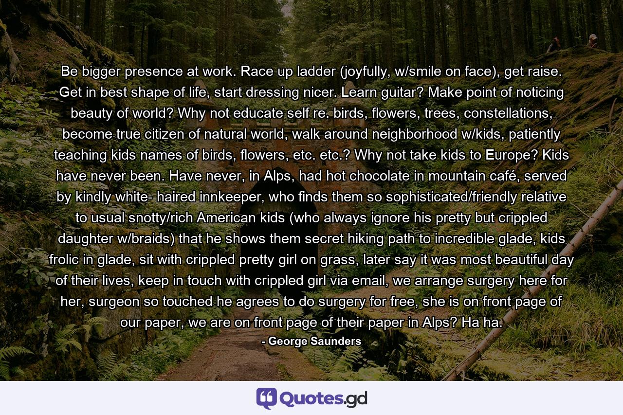 Be bigger presence at work. Race up ladder (joyfully, w/smile on face), get raise. Get in best shape of life, start dressing nicer. Learn guitar? Make point of noticing beauty of world? Why not educate self re. birds, flowers, trees, constellations, become true citizen of natural world, walk around neighborhood w/kids, patiently teaching kids names of birds, flowers, etc. etc.? Why not take kids to Europe? Kids have never been. Have never, in Alps, had hot chocolate in mountain café, served by kindly white- haired innkeeper, who finds them so sophisticated/friendly relative to usual snotty/rich American kids (who always ignore his pretty but crippled daughter w/braids) that he shows them secret hiking path to incredible glade, kids frolic in glade, sit with crippled pretty girl on grass, later say it was most beautiful day of their lives, keep in touch with crippled girl via email, we arrange surgery here for her, surgeon so touched he agrees to do surgery for free, she is on front page of our paper, we are on front page of their paper in Alps? Ha ha. - Quote by George Saunders