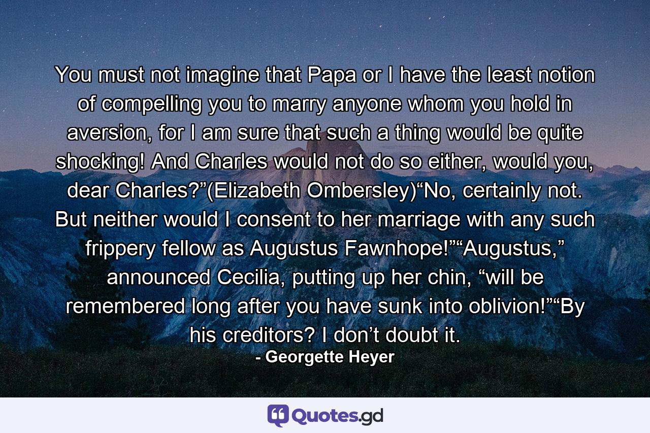 You must not imagine that Papa or I have the least notion of compelling you to marry anyone whom you hold in aversion, for I am sure that such a thing would be quite shocking! And Charles would not do so either, would you, dear Charles?”(Elizabeth Ombersley)“No, certainly not. But neither would I consent to her marriage with any such frippery fellow as Augustus Fawnhope!”“Augustus,” announced Cecilia, putting up her chin, “will be remembered long after you have sunk into oblivion!”“By his creditors? I don’t doubt it. - Quote by Georgette Heyer