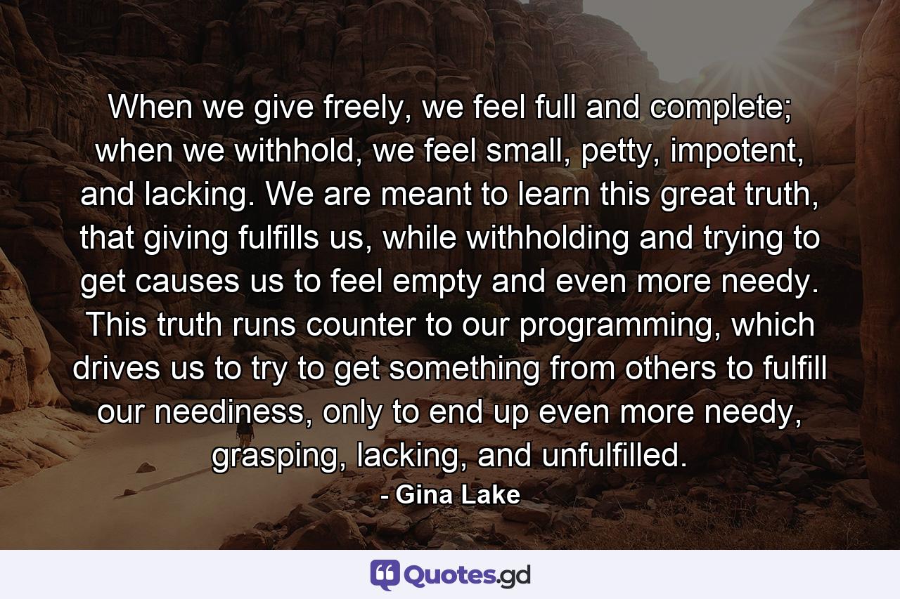 When we give freely, we feel full and complete; when we withhold, we feel small, petty, impotent, and lacking. We are meant to learn this great truth, that giving fulfills us, while withholding and trying to get causes us to feel empty and even more needy. This truth runs counter to our programming, which drives us to try to get something from others to fulfill our neediness, only to end up even more needy, grasping, lacking, and unfulfilled. - Quote by Gina Lake