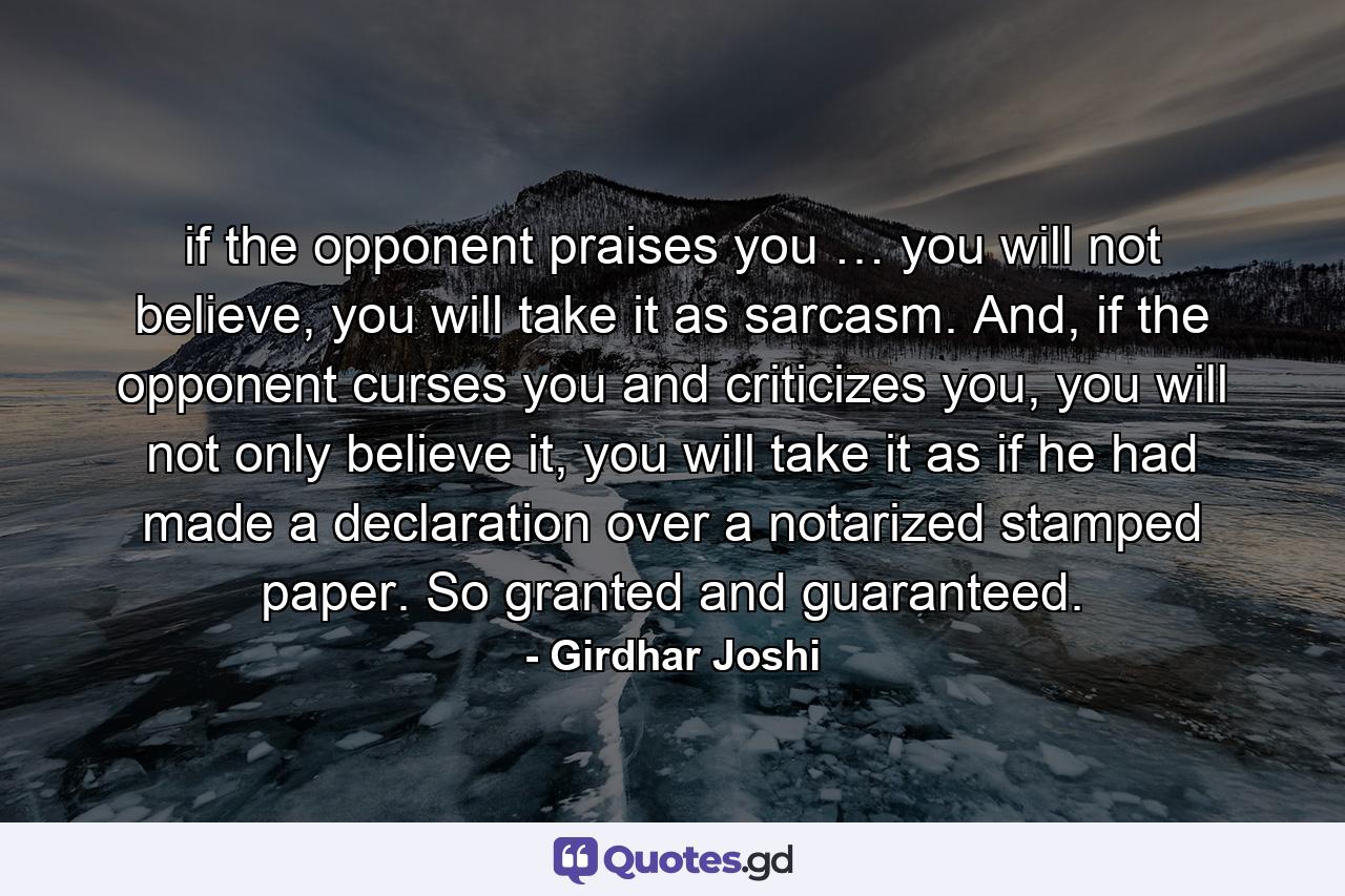 if the opponent praises you … you will not believe, you will take it as sarcasm. And, if the opponent curses you and criticizes you, you will not only believe it, you will take it as if he had made a declaration over a notarized stamped paper. So granted and guaranteed. - Quote by Girdhar Joshi