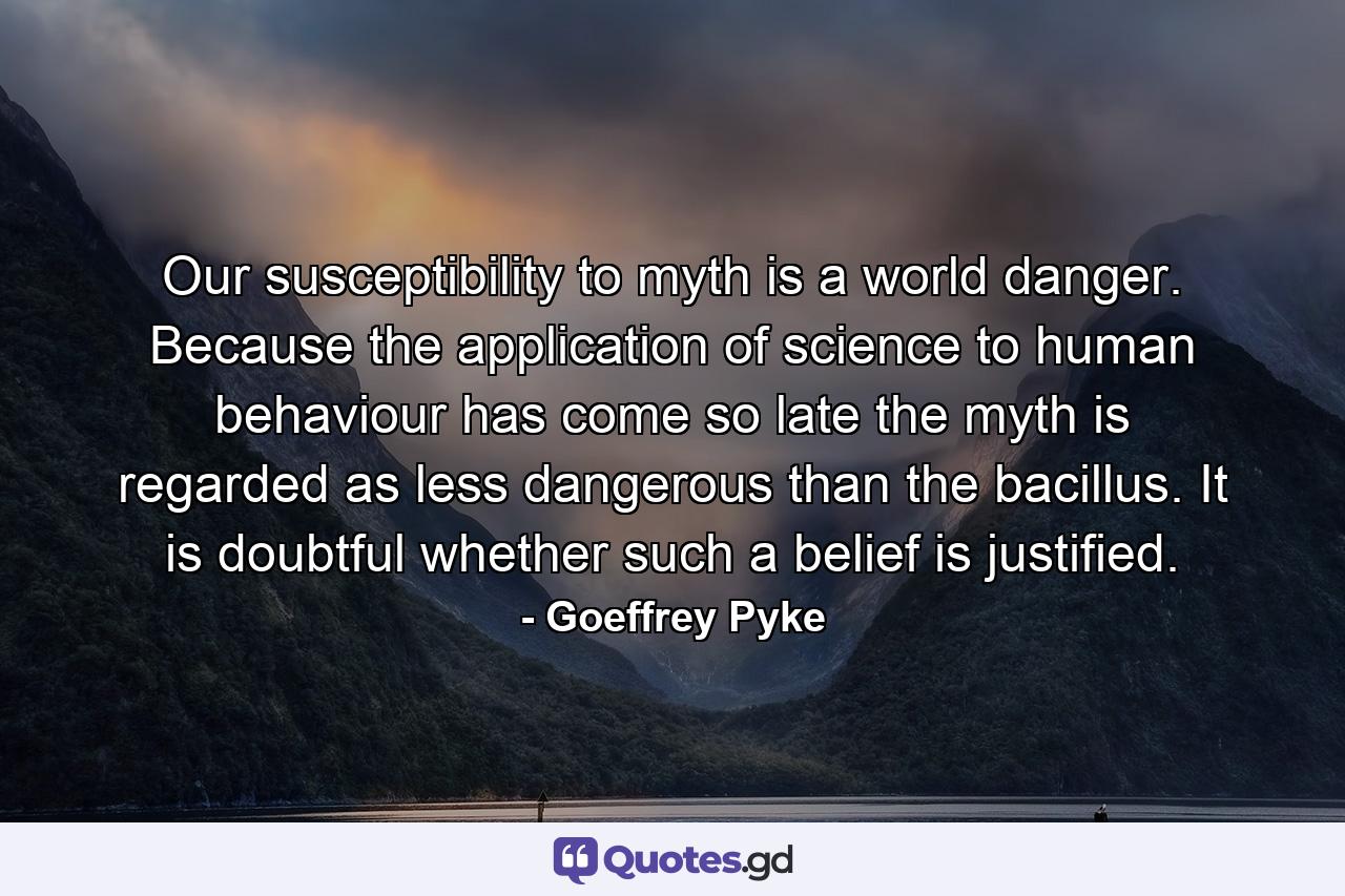 Our susceptibility to myth is a world danger. Because the application of science to human behaviour has come so late the myth is regarded as less dangerous than the bacillus. It is doubtful whether such a belief is justified. - Quote by Goeffrey Pyke