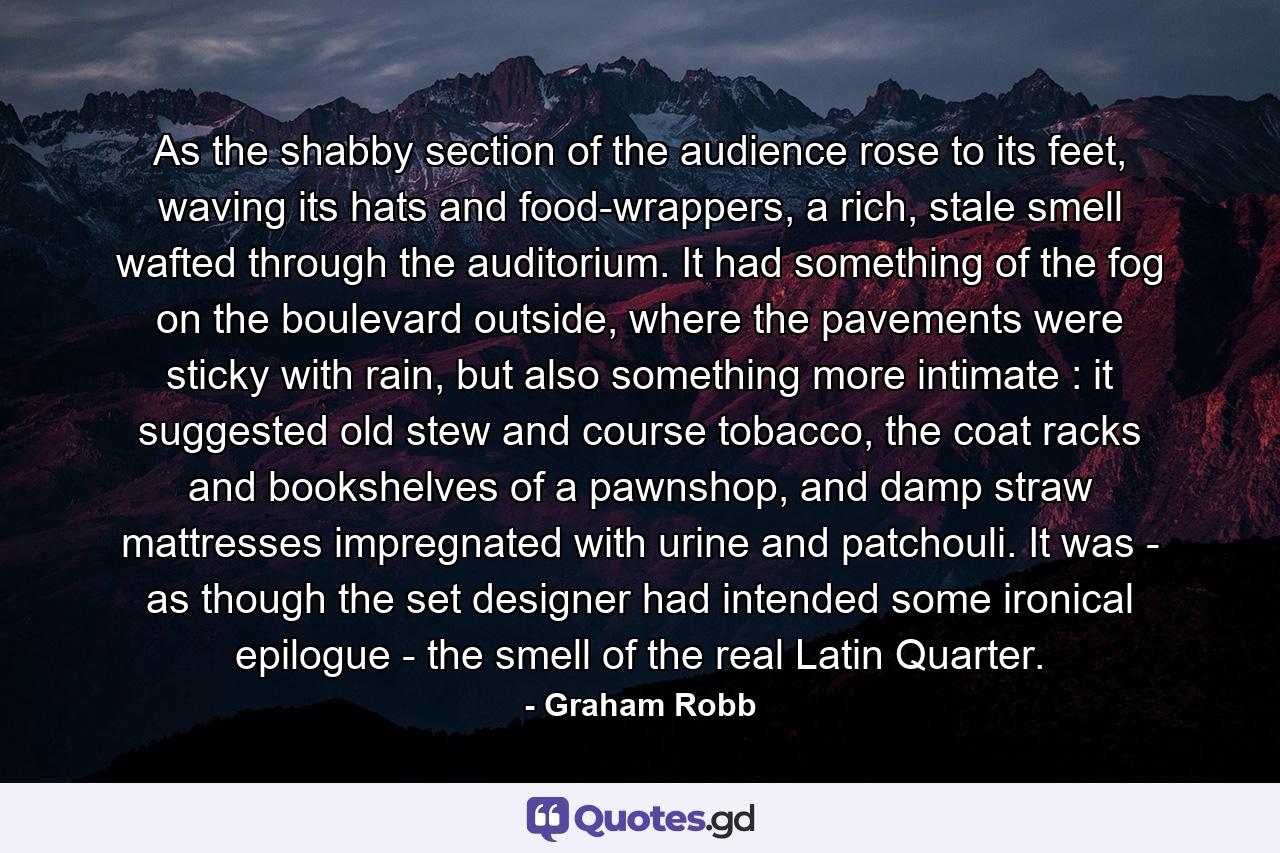 As the shabby section of the audience rose to its feet, waving its hats and food-wrappers, a rich, stale smell wafted through the auditorium. It had something of the fog on the boulevard outside, where the pavements were sticky with rain, but also something more intimate : it suggested old stew and course tobacco, the coat racks and bookshelves of a pawnshop, and damp straw mattresses impregnated with urine and patchouli. It was - as though the set designer had intended some ironical epilogue - the smell of the real Latin Quarter. - Quote by Graham Robb