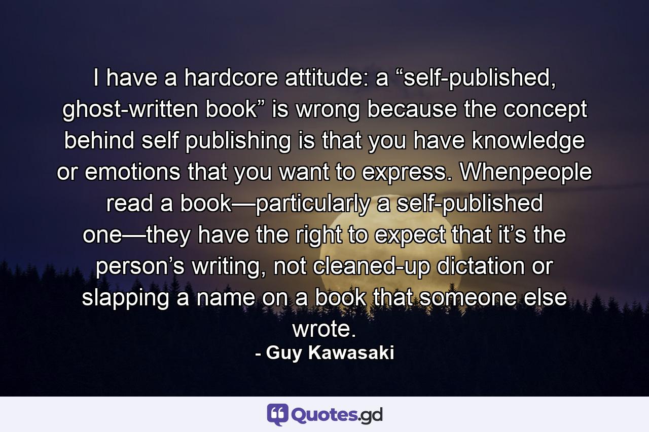 I have a hardcore attitude: a “self-published, ghost-written book” is wrong because the concept behind self publishing is that you have knowledge or emotions that you want to express. Whenpeople read a book—particularly a self-published one—they have the right to expect that it’s the person’s writing, not cleaned-up dictation or slapping a name on a book that someone else wrote. - Quote by Guy Kawasaki