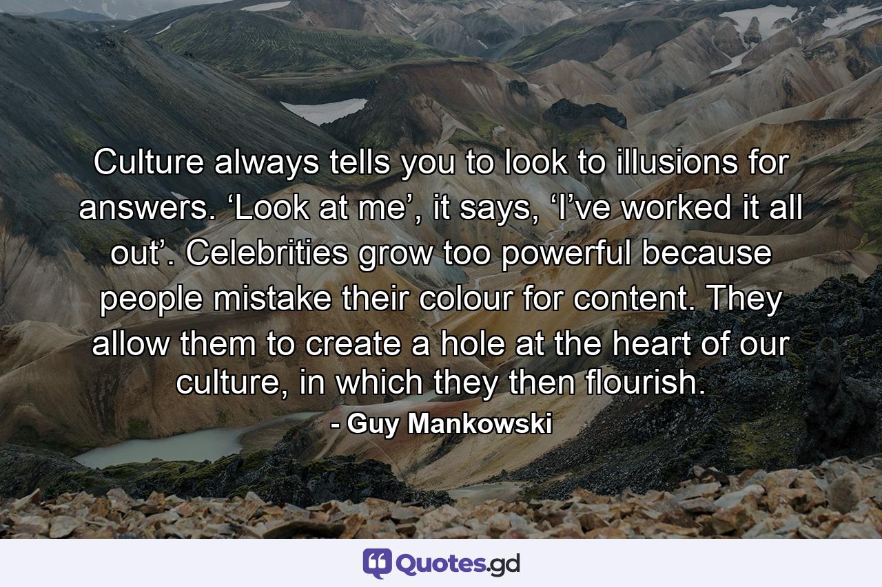 Culture always tells you to look to illusions for answers. ‘Look at me’, it says, ‘I’ve worked it all out’. Celebrities grow too powerful because people mistake their colour for content. They allow them to create a hole at the heart of our culture, in which they then flourish. - Quote by Guy Mankowski