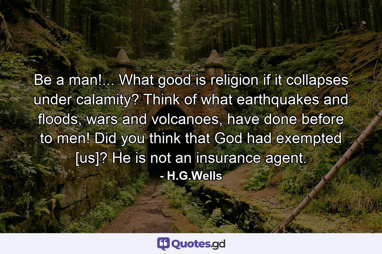 Be a man!... What good is religion if it collapses under calamity? Think of what earthquakes and floods, wars and volcanoes, have done before to men! Did you think that God had exempted [us]? He is not an insurance agent. - Quote by H.G.Wells