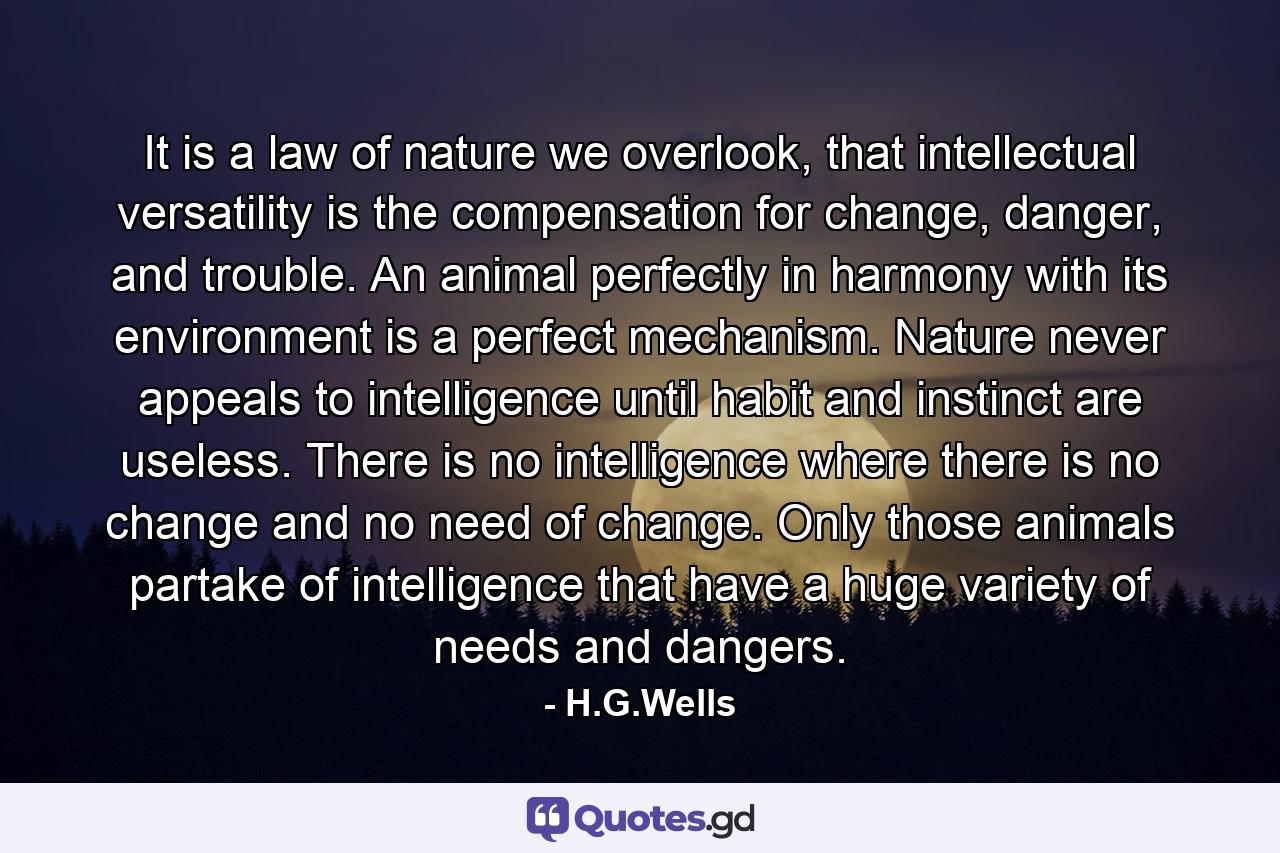 It is a law of nature we overlook, that intellectual versatility is the compensation for change, danger, and trouble. An animal perfectly in harmony with its environment is a perfect mechanism. Nature never appeals to intelligence until habit and instinct are useless. There is no intelligence where there is no change and no need of change. Only those animals partake of intelligence that have a huge variety of needs and dangers. - Quote by H.G.Wells