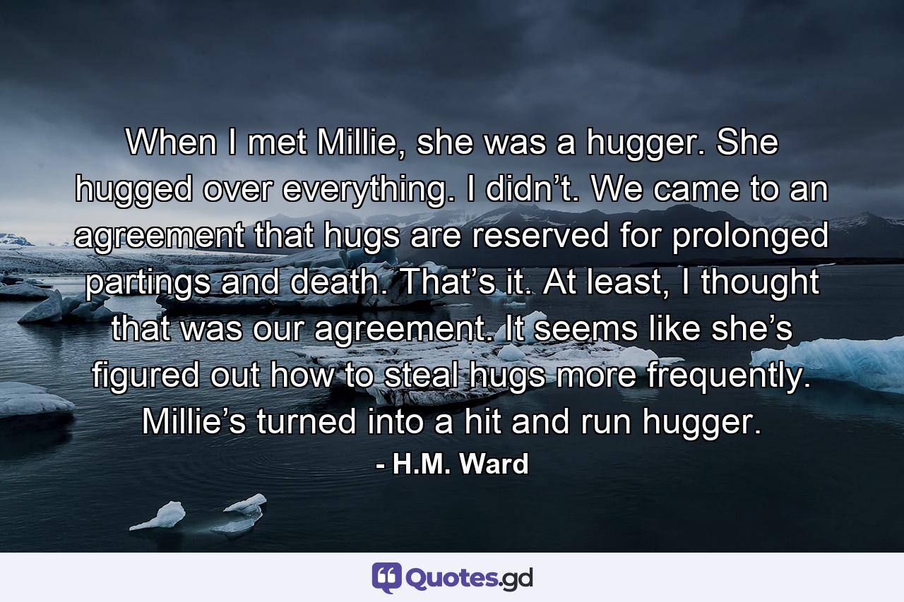 When I met Millie, she was a hugger. She hugged over everything. I didn’t. We came to an agreement that hugs are reserved for prolonged partings and death. That’s it. At least, I thought that was our agreement. It seems like she’s figured out how to steal hugs more frequently. Millie’s turned into a hit and run hugger. - Quote by H.M. Ward