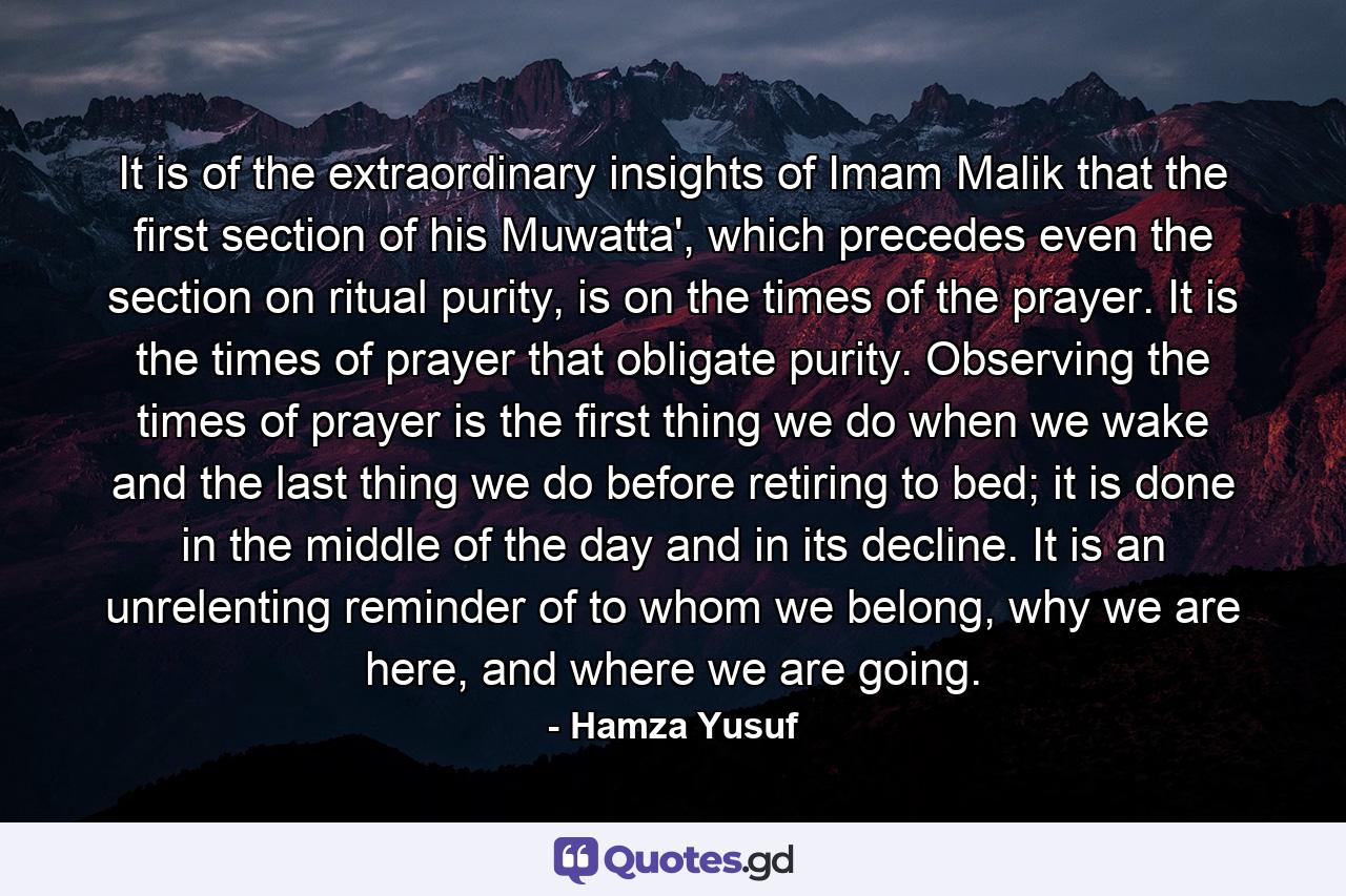 It is of the extraordinary insights of Imam Malik that the first section of his Muwatta', which precedes even the section on ritual purity, is on the times of the prayer. It is the times of prayer that obligate purity. Observing the times of prayer is the first thing we do when we wake and the last thing we do before retiring to bed; it is done in the middle of the day and in its decline. It is an unrelenting reminder of to whom we belong, why we are here, and where we are going. - Quote by Hamza Yusuf