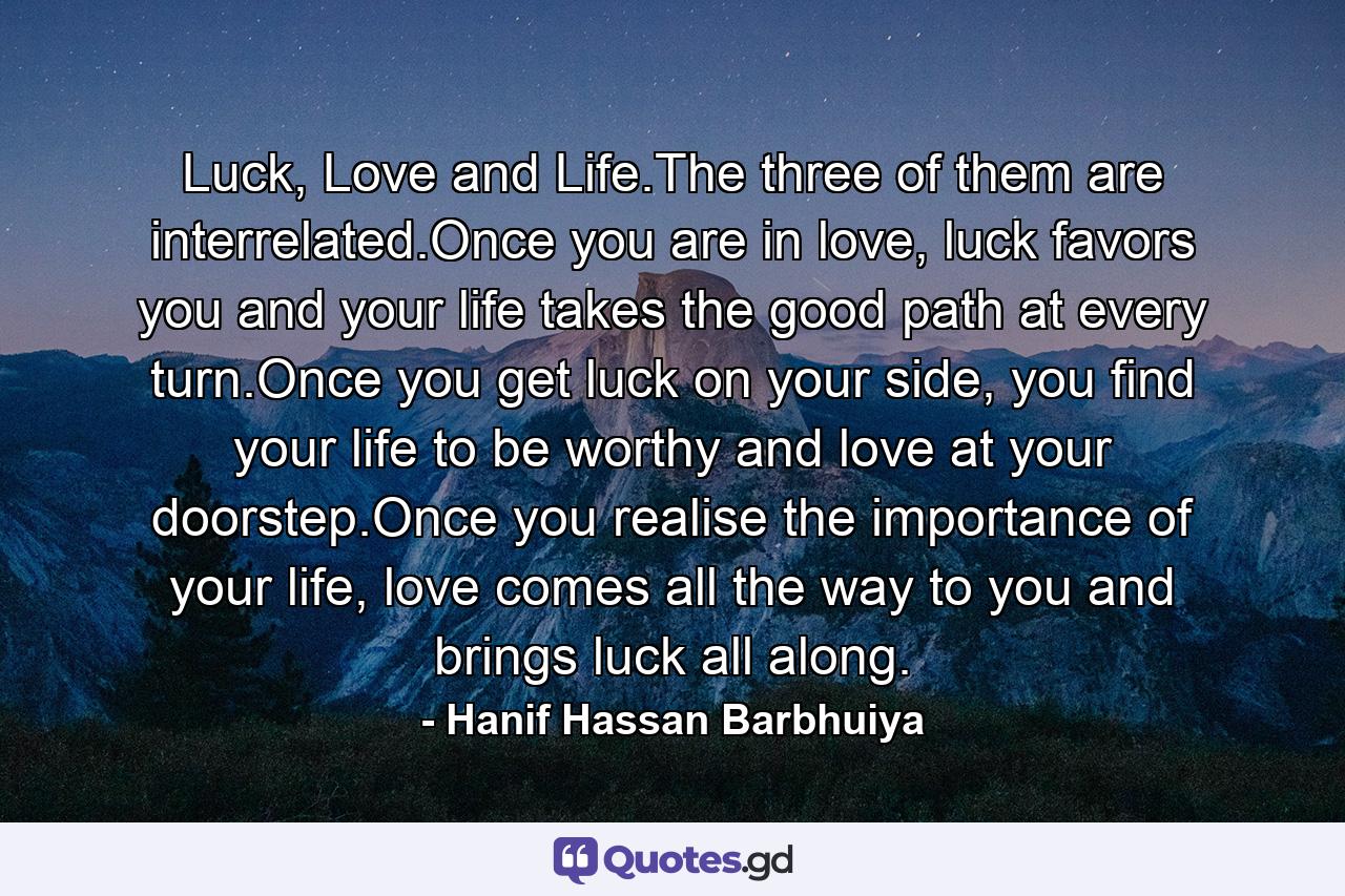 Luck, Love and Life.The three of them are interrelated.Once you are in love, luck favors you and your life takes the good path at every turn.Once you get luck on your side, you find your life to be worthy and love at your doorstep.Once you realise the importance of your life, love comes all the way to you and brings luck all along. - Quote by Hanif Hassan Barbhuiya