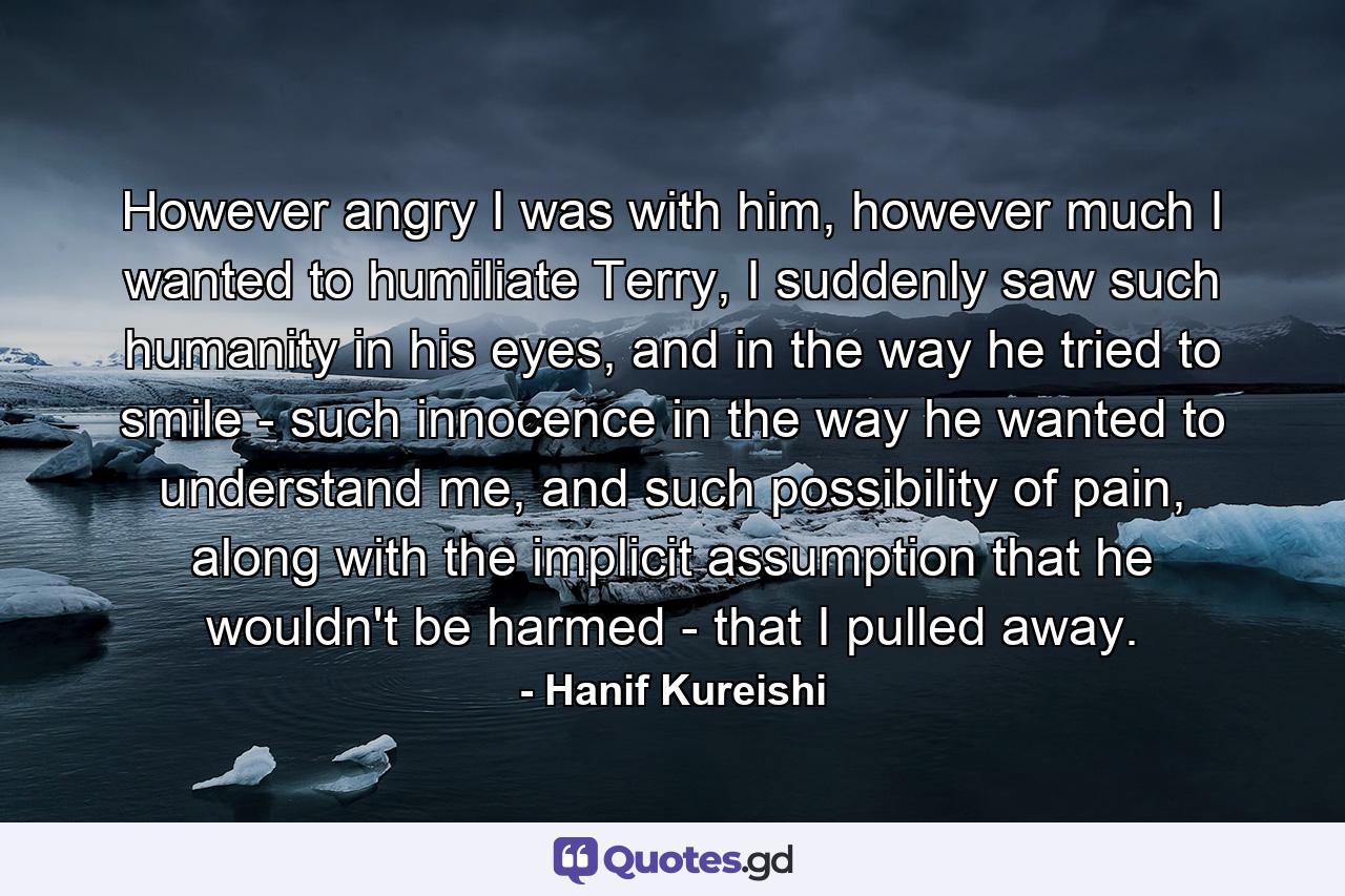 However angry I was with him, however much I wanted to humiliate Terry, I suddenly saw such humanity in his eyes, and in the way he tried to smile - such innocence in the way he wanted to understand me, and such possibility of pain, along with the implicit assumption that he wouldn't be harmed - that I pulled away. - Quote by Hanif Kureishi