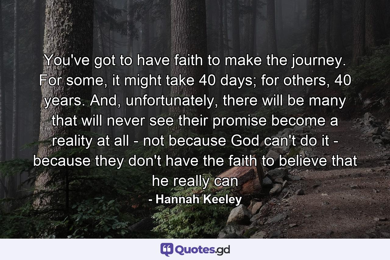 You've got to have faith to make the journey. For some, it might take 40 days; for others, 40 years. And, unfortunately, there will be many that will never see their promise become a reality at all - not because God can't do it - because they don't have the faith to believe that he really can - Quote by Hannah Keeley