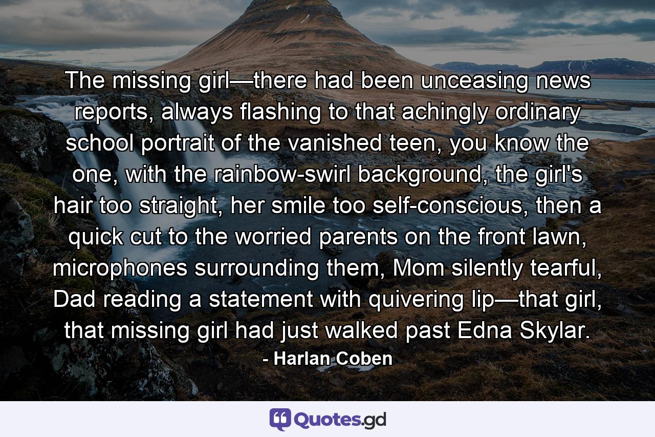 The missing girl—there had been unceasing news reports, always flashing to that achingly ordinary school portrait of the vanished teen, you know the one, with the rainbow-swirl background, the girl's hair too straight, her smile too self-conscious, then a quick cut to the worried parents on the front lawn, microphones surrounding them, Mom silently tearful, Dad reading a statement with quivering lip—that girl, that missing girl had just walked past Edna Skylar. - Quote by Harlan Coben