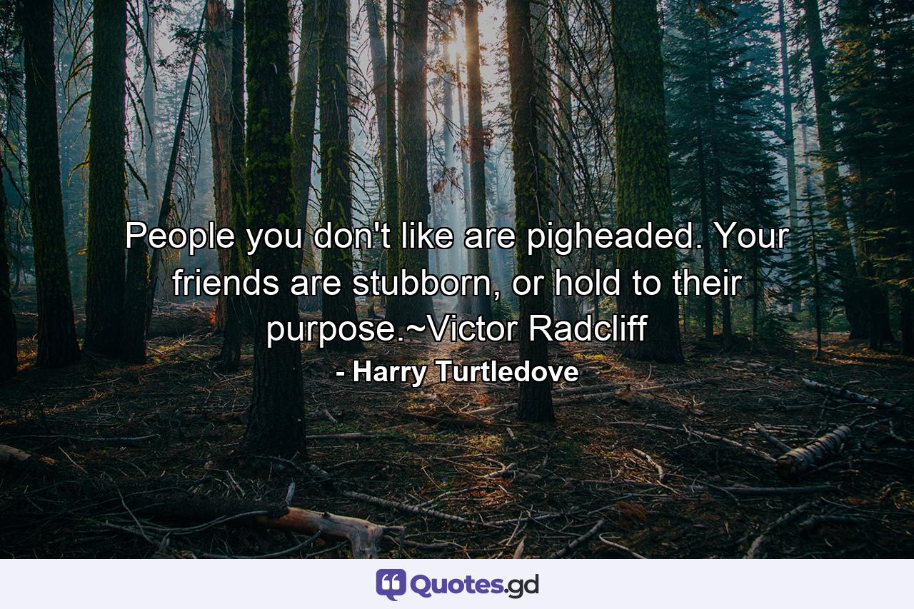 People you don't like are pigheaded. Your friends are stubborn, or hold to their purpose.~Victor Radcliff - Quote by Harry Turtledove