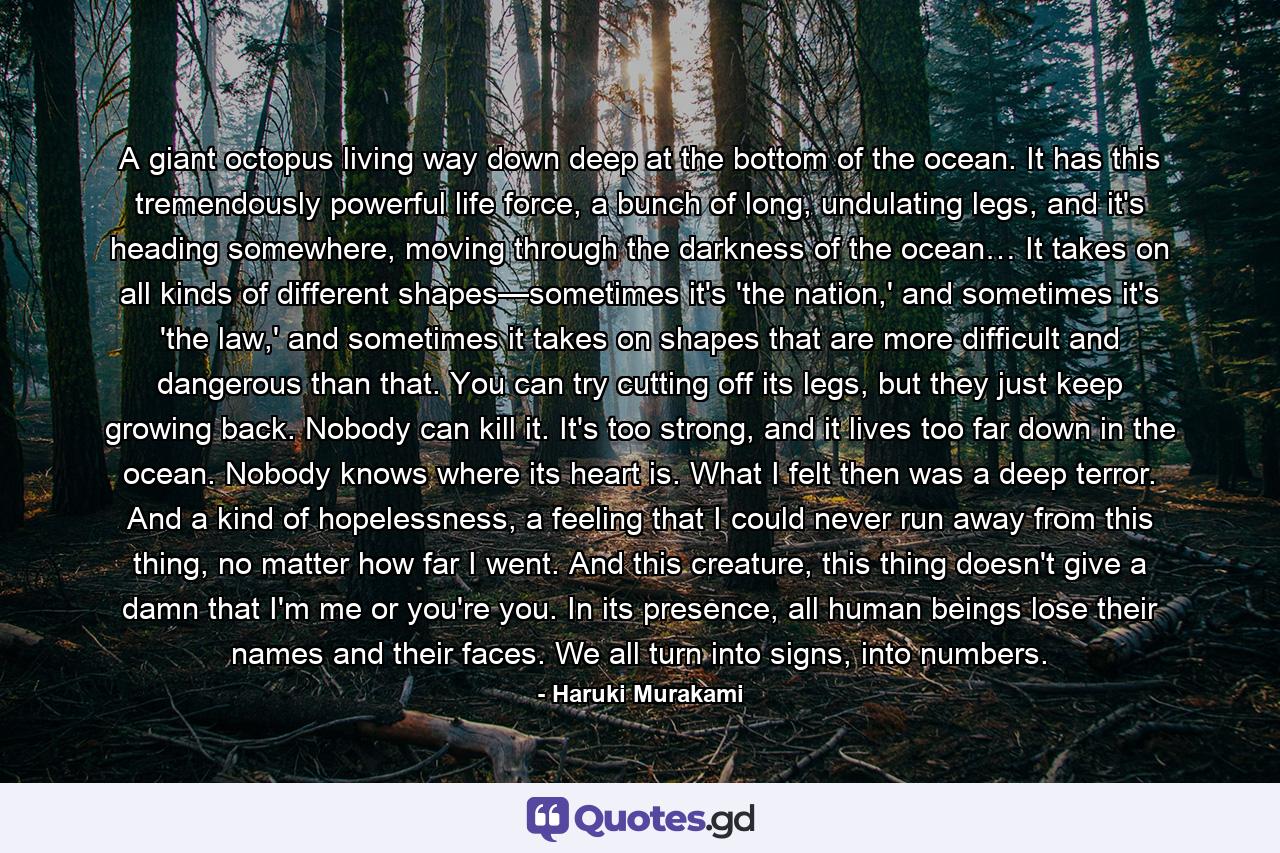 A giant octopus living way down deep at the bottom of the ocean. It has this tremendously powerful life force, a bunch of long, undulating legs, and it's heading somewhere, moving through the darkness of the ocean… It takes on all kinds of different shapes—sometimes it's 'the nation,' and sometimes it's 'the law,' and sometimes it takes on shapes that are more difficult and dangerous than that. You can try cutting off its legs, but they just keep growing back. Nobody can kill it. It's too strong, and it lives too far down in the ocean. Nobody knows where its heart is. What I felt then was a deep terror. And a kind of hopelessness, a feeling that I could never run away from this thing, no matter how far I went. And this creature, this thing doesn't give a damn that I'm me or you're you. In its presence, all human beings lose their names and their faces. We all turn into signs, into numbers. - Quote by Haruki Murakami